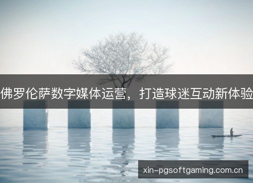 佛罗伦萨数字媒体运营,打造球迷互动新体验 佛罗伦萨数字媒体运营,打造球迷互动新体验
